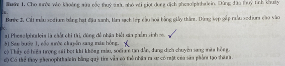 Bước 1. Cho nước vào khoảng nửa cốc thuỷ tinh, nhỏ vài giọt dung dịch phenolphthalein. Dùng đũa thuý tỉnh khuẩy 
éu. 
Bước 2. Cất mẫu sodium bằng hạt đậu xanh, làm sạch lớp dầu hoả bằng giấy thẩm. Dùng kẹp gắp mẫu sodium cho vào 
6c. 
a) Phenolphtalein là chất chi thị, dùng đề nhận biết sản phẩm sinh ra. 
b) Sau bước 1, cốc nước chuyển sang màu hồng. X 
c) Thấy có hiện tượng sủi bọt khí không màu, sodium tan dần, dung dịch chuyển sang màu hồng. 
d) Có thể thay phenophthalein bằng quỷ tím vẫn có thể nhận ra sự có mặt của sản phẩm tạo thành.