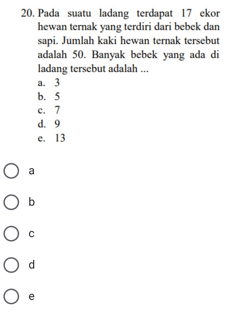 Pada suatu ladang terdapat 17 ekor
hewan ternak yang terdiri dari bebek dan
sapi. Jumlah kaki hewan ternak tersebut
adalah 50. Banyak bebek yang ada di
ladang tersebut adalah ...
a. 3
b. 5
c. 7
d. 9
e. 13
a
b
C
d
e