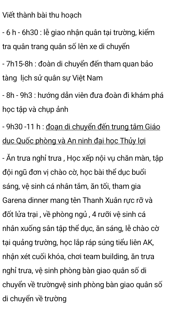 Viết thành bài thu hoạch
- 6 h - 6h30 : lễ giao nhận quân tại trường, kiểm 
tra quân trang quân số lên xe di chuyển
- 7h15 -8h : đoàn di chuyển đến tham quan bảo 
tàng lịch sử quân sự Việt Nam
- 8h - 9h3 : hướng dẫn viên đưa đoàn đi khám phá 
học tập và chụp ảnh
- 9h30 -11 h : đoạn di chuyển đến trung tâm Giáo 
dục Quốc phòng và An ninh đại học Thủy lợi 
- Ăn trưa nghỉ trưa , Học xếp nội vụ chăn màn, tập 
đội ngũ đơn vị chào cờ, học bài thể dục buổi 
sáng, vệ sinh cá nhân tắm, ăn tối, tham gia 
Garena dinner mang tên Thanh Xuân rực rỡ và 
đốt lửa trại , về phòng ngủ , 4 rưỡi vệ sinh cá 
nhân xuống sân tập thể dục, ăn sáng, lễ chào cờ 
tại quảng trường, học lắp ráp súng tiểu liên AK, 
nhận xét cuối khóa, chơi team building, ăn trưa 
nghỉ trưa, vệ sinh phòng bàn giao quân số di 
chuyển về trườngvệ sinh phòng bàn giao quân số 
di chuyển về trường