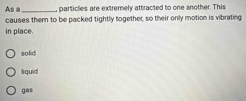 As a _, particles are extremely attracted to one another. This
causes them to be packed tightly together, so their only motion is vibrating
in place.
solid
liquid
gas