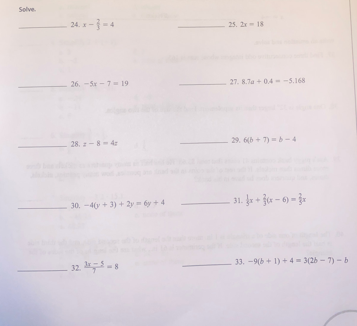 Solve. 
_24. x- 2/3 =4 _25. 2x=18
_26. -5x-7=19 _27. 8.7a+0.4=-5.168
29. 
_28. z-8=4z _ 6(b+7)=b-4
_30. -4(y+3)+2y=6y+4 _ 
31.  1/5 x+ 2/3 (x-6)= 2/5 x
_32.  (3x-5)/7 =8
_33. -9(b+1)+4=3(2b-7)-b