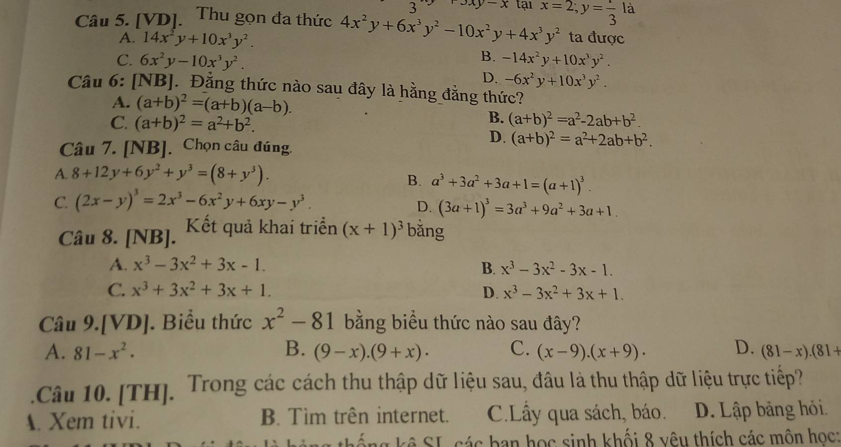 3 3xy-x tại
Câu 5. [VD]. Thu gọn đa thức 4x^2y+6x^3y^2-10x^2y+4x^3y^2 x=2;y= 1/3 la
A. 14x^2y+10x^3y^2. ta được
B.
C. 6x^2y-10x^3y^2. -14x^2y+10x^3y^2.
D. -6x^2y+10x^3y^2.
Câu 6: [NB]. Đẳng thức nào sau đây là hằng đẳng thức?
A. (a+b)^2=(a+b)(a-b).
B.
C. (a+b)^2=a^2+b^2. (a+b)^2=a^2-2ab+b^2.
Câu 7. [NB] Chọn câu đúng.
D. (a+b)^2=a^2+2ab+b^2.
A. 8+12y+6y^2+y^3=(8+y^3).
B. a^3+3a^2+3a+1=(a+1)^3.
C. (2x-y)^3=2x^3-6x^2y+6xy-y^3.
D. (3a+1)^3=3a^3+9a^2+3a+1.
Câu 8. [NB]. Kết quả khai triển (x+1)^3 bǎng
A. x^3-3x^2+3x-1. B. x^3-3x^2-3x-1.
C. x^3+3x^2+3x+1. D. x^3-3x^2+3x+1.
Câu 9.[VD]. Biểu thức x^2-81 bằng biểu thức nào sau đây?
A. 81-x^2. B. (9-x).(9+x). C. (x-9).(x+9). D. (81-x).(81+
Câu 10. [TH]. Trong các cách thu thập dữ liệu sau, đâu là thu thập dữ liệu trực tiếp?
A. Xem tivi. B. Tìm trên internet. C.Lây qua sách, báo. D. Lập bảng hói.
k  ố ng  kê SL các ban học sinh khối 8 vêu thích các môn học: