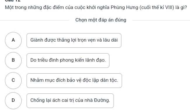 Một trong những đặc điểm của cuộc khởi nghĩa Phùng Hưng (cuối thế kỉ VIII) là gì?
Chọn một đáp án đúng
A Giành được thắng lợi trọn vẹn và lâu dài
B Do triều đình phong kiến lãnh đạo.
C Nhằm mục đích bảo vệ độc lập dân tộc.
D Chống lại ách cai trị của nhà Đường.