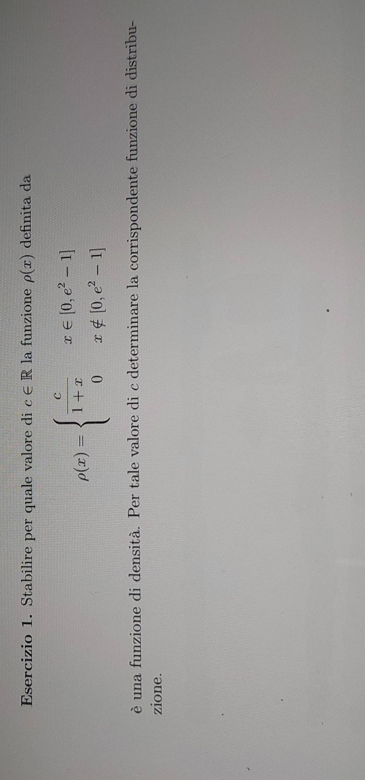 Stabilire per quale valore di c∈ R la funzione rho (x) definita da
rho (x)=beginarrayl  c/1+x x∈ [0,e^2-1] 0x∉ [0,e^2-1]endarray.
è una funzione di densità. Per tale valore di c determinare la corrispondente funzione di distribu-
zione.