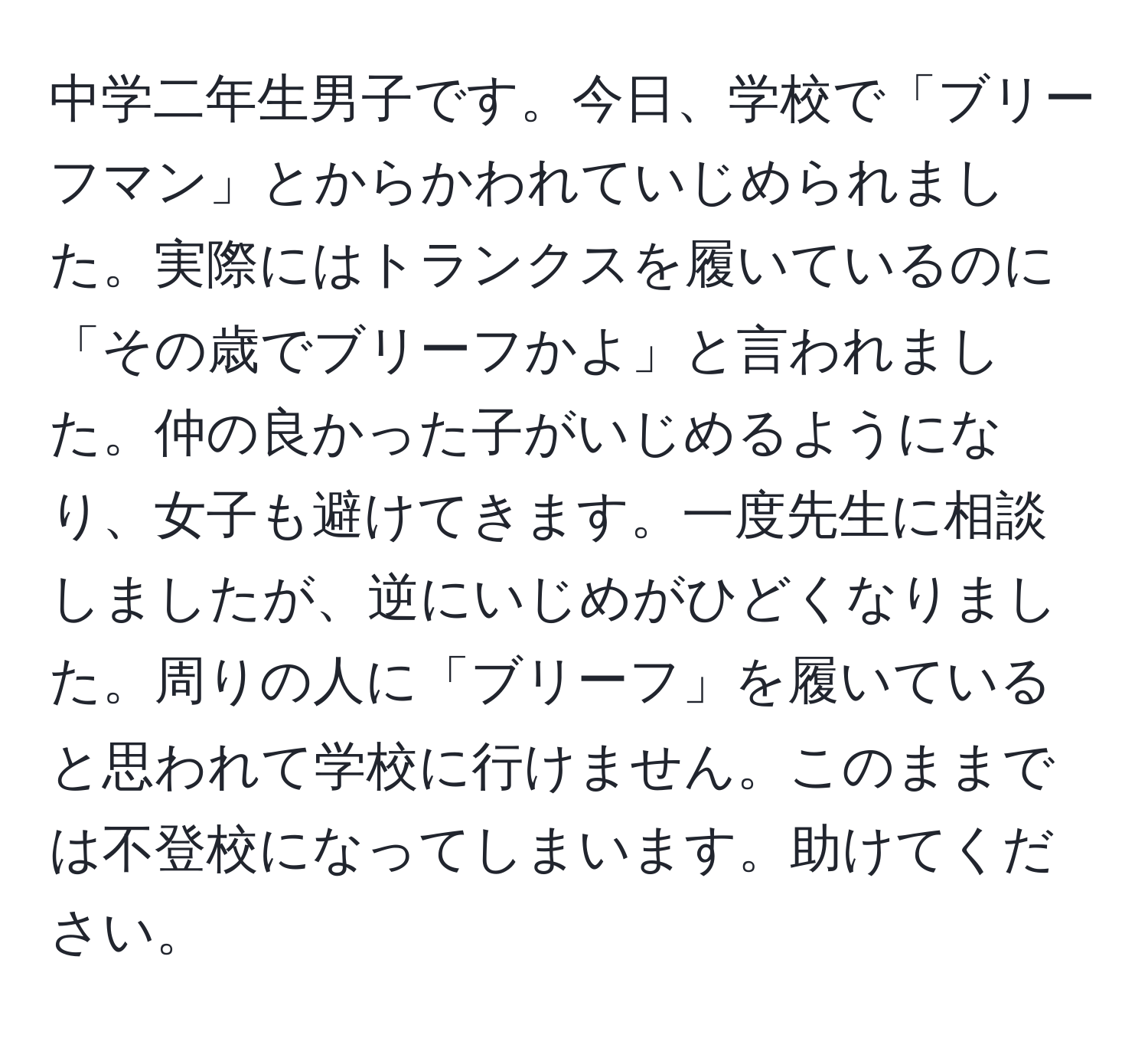 中学二年生男子です。今日、学校で「ブリーフマン」とからかわれていじめられました。実際にはトランクスを履いているのに「その歳でブリーフかよ」と言われました。仲の良かった子がいじめるようになり、女子も避けてきます。一度先生に相談しましたが、逆にいじめがひどくなりました。周りの人に「ブリーフ」を履いていると思われて学校に行けません。このままでは不登校になってしまいます。助けてください。