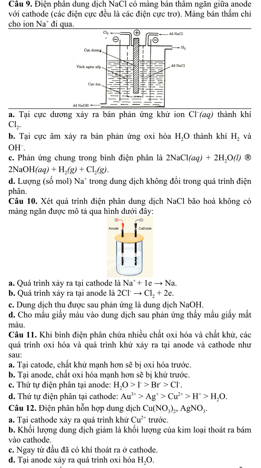 Điện phân dung dịch NaCl có màng bán thâm ngăn giữa anode
với cathode (các điện cực đều là các điện cực trơ). Màng bán thấm chi
cho ion Na^+ đi qua.
a. Tại cực dương xảy ra bán phản ứng khử ion C1^- (aq) thành khí
Cl_2.
b. Tại cực âm xảy ra bán phản ứng oxi hóa H_2O thành khí H_2 và
OH .
c. Phản ứng chung trong bình điện phân là 2NaCl(aq)+2H_2O(l) R
2NaOH(aq)+H_2(g)+Cl_2(g).
d. Lượng (số mol) Na* trong dung dịch không đổi trong quá trình điện
phân.
Câu 10. Xét quá trình điện phân dung dịch NaCl bão hoà không có
màng ngăn được mô tả qua hình dưới đây:
a. Quá trình xảy ra tại cathode là Na^++1eto Na.
b. Quá trình xảy ra tại anode là 2Cl^-to Cl_2+2e.
c. Dung dịch thu được sau phản ứng là dung dịch NaOH.
d. Cho mẫu giấy màu vào dung dịch sau phản ứng thấy mẫu giấy mất
màu.
Câu 11. Khi bình điện phân chứa nhiều chất oxi hóa và chất khử, các
quá trình oxi hóa và quá trình khử xảy ra tại anode và cathode như
sau:
a. Tại catode, chất khử mạnh hơn sẽ bị oxi hóa trước.
b. Tại anode, chất oxi hóa mạnh hơn sẽ bị khử trước.
c. Thứ tự điện phân tại anode: H_2O>I^->Br>Cl^-.
d. Thứ tự điện phân tại cathode: Au^(3+)>Ag^+>Cu^(2+)>H^+>H_2O.
Câu 12. Điện phân hỗn hợp dung dịch Cu(NO_3)_2,AgNO_3.
a. Tại cathode xảy ra quá trình khử Cu^(2+) trước.
b. Khối lượng dung dịch giảm là khối lượng của kim loại thoát ra bám
vào cathode.
c. Ngay từ đầu đã có khí thoát ra ở cathode.
d. Tại anode xảy ra quá trình oxi hóa H_2O.