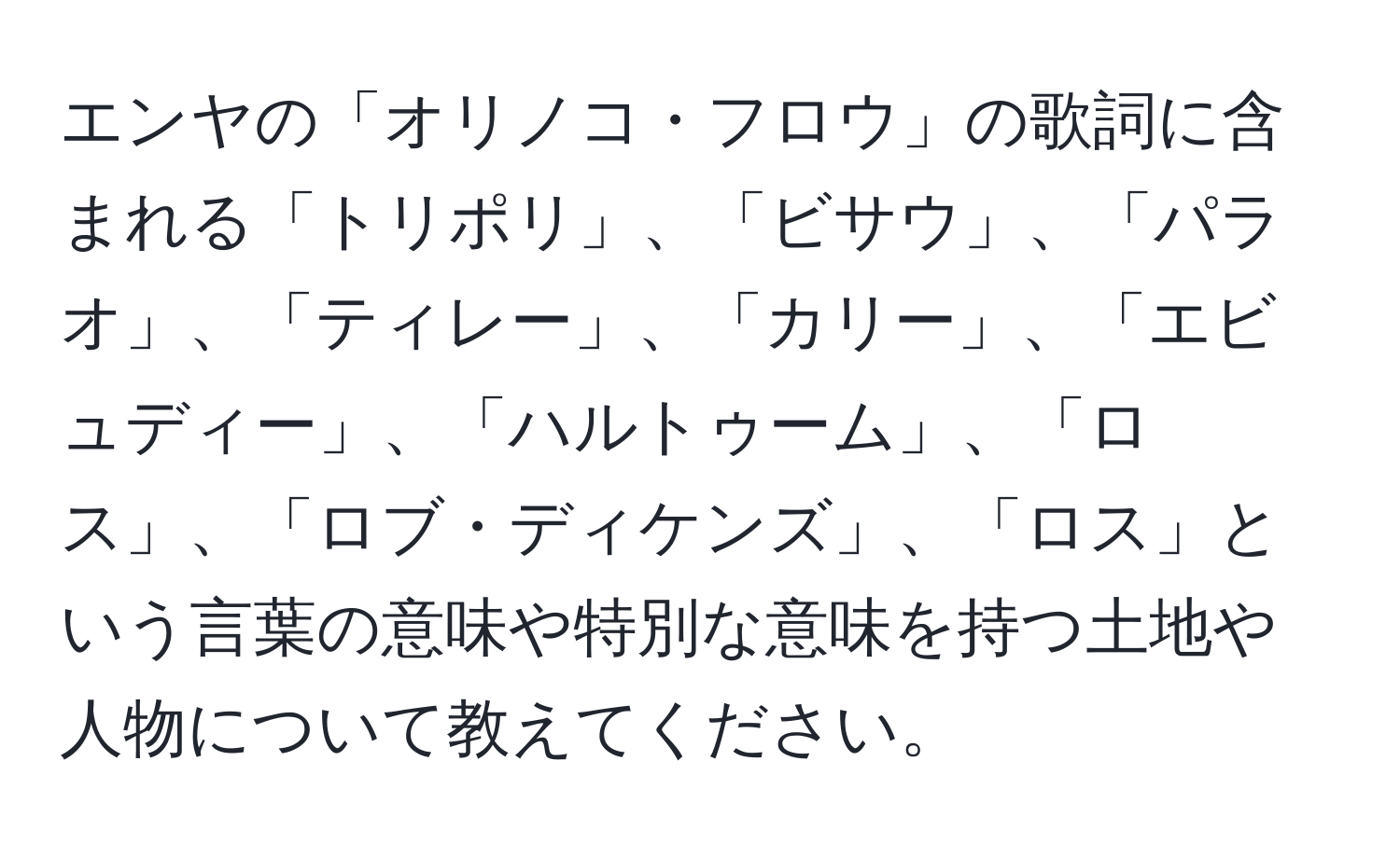 エンヤの「オリノコ・フロウ」の歌詞に含まれる「トリポリ」、「ビサウ」、「パラオ」、「ティレー」、「カリー」、「エビュディー」、「ハルトゥーム」、「ロス」、「ロブ・ディケンズ」、「ロス」という言葉の意味や特別な意味を持つ土地や人物について教えてください。