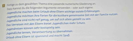 Fertige zu dem gewählten Thema eine passende numerische Gliederung an. 
Dazu kannst du die folgenden Argumente verwenden - oder auch eigene: 
Jugendliche machen beim Urlaub ohne Eltern wichtige soziale Erfahrungen. 
Jugendliche möchten ihre Ferien für die kostbare gemeinsame Zeit mit der Familie nutzen. 
Jugendliche sind nicht reif genug, um auf sich allein gestellt zu sein. 
Das Verreisen mit den Eltern bietet Jugendlichen mehr Schutz. 
Jugendreisen können sehr kostspielig sein. 
Jugendliche lernen, Verantwortung zu übernehmen. 
Urlaub ohne Eltern ist spannend und macht Spaß.