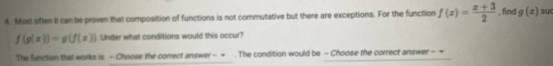 Most often it can be proven that composition of functions is not commutative but there are exceptions. For the function f(x)= (x+3)/2  , find g(x) suc
f(g(x))=g(f(x)) Under what conditions would this occur? 
The function that works is - Choose the correct answer - = . The condition would be - Choose the correct answer - =