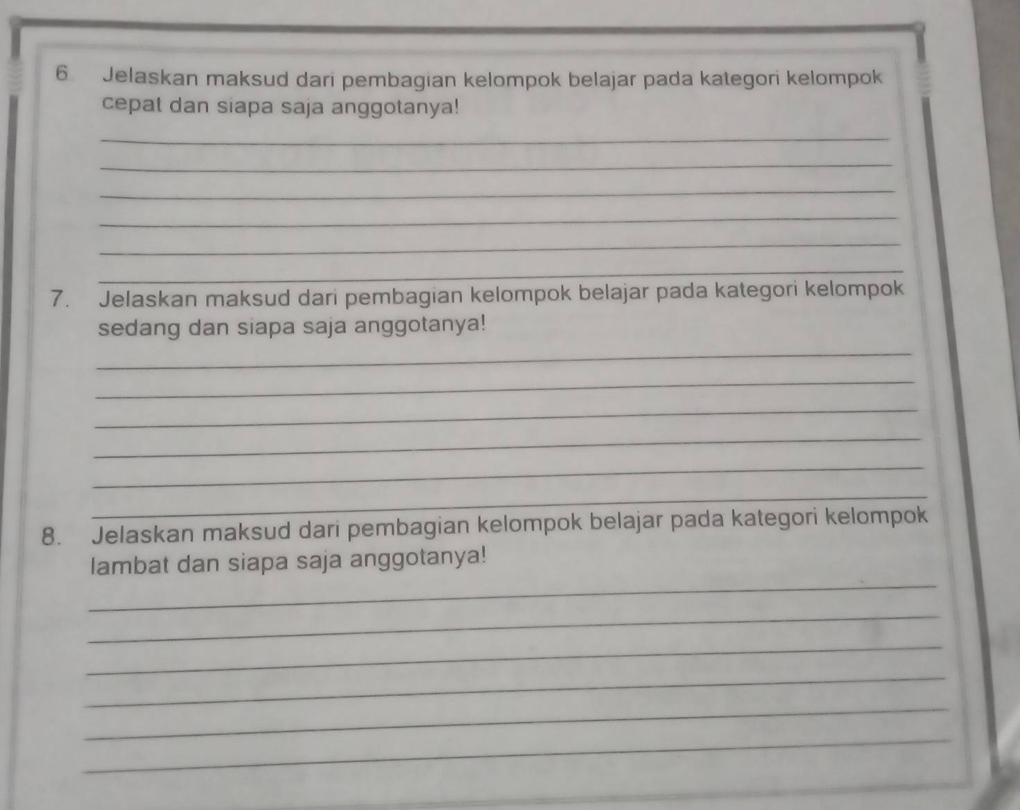 Jelaskan maksud dari pembagian kelompok belajar pada kategori kelompok 
cepat dan siapa saja anggotanya! 
_ 
_ 
_ 
_ 
_ 
_ 
7. Jelaskan maksud dari pembagian kelompok belajar pada kategori kelompok 
sedang dan siapa saja anggotanya! 
_ 
_ 
_ 
_ 
_ 
_ 
8. Jelaskan maksud dari pembagian kelompok belajar pada kategori kelompok 
_ 
lambat dan siapa saja anggotanya! 
_ 
_ 
_ 
_ 
_