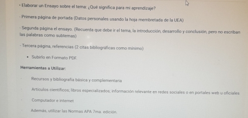 • Elaborar un Ensayo sobre el tema: ¿Qué significa para mi aprendizaje? 
- Primera página de portada (Datos personales usando la hoja membretada de la UEA) 
- Segunda página el ensayo. (Recuerda que debe ir el tema, la introducción, desarrollo y conclusión, pero no escriban 
las palabras como subtemas) 
- Tercera página, referencias (2 citas bibliográficas como mínimo) 
Subirlo en Formato PDF. 
Herramientas a Utilizar: 
Recursos y bibliografía básica y complementaria 
Artículos científicos; libros especializados; información relevante en redes sociales o en portales web u oficiales 
Computador e internet 
Además, utilizar las Normas APA 7ma. edición.