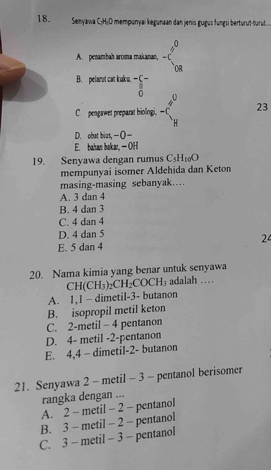 Senyawa C₂H₅O mempunyai kegunaan dan jenis gugus fungsi berturut-turut....
A. penambah aroma makanan, beginarrayr _ ,0 -c endarray
B. pelarut cat kuku, beginarrayr -C- parallel  0endarray ^-
C. pengawet preparat biologi, -C_H^(H
23
D. obat bius,—O—
E. bahan bakar, — OH
19. Senyawa dengan rumus C_5)H_10O
mempunyai isomer Aldehida dan Keton
masing-masing sebanyak…
A. 3 dan 4
B. 4 dan 3
C. 4 dan 4
D. 4 dan 5
24
E. 5 dan 4
20. Nama kimia yang benar untuk senyawa
CH(CH_3)_2CH_2COCH_3 adalah …
A. 1, 1 - dimetil- 3 - butanon
B. isopropil metil keton
C. 2 -metil - 4 pentanon
D. 4 - metil -2 -pentanon
E. 4, 4 - dimetil- 2 - butanon
21. Senyawa 2 - metil - 3 - pentanol berisomer
rangka dengan ...
A. 2 - metil - 2 - pentanol
B. 3 - metil - 2 - pentanol
C. 3 - metil - 3 - pentanol