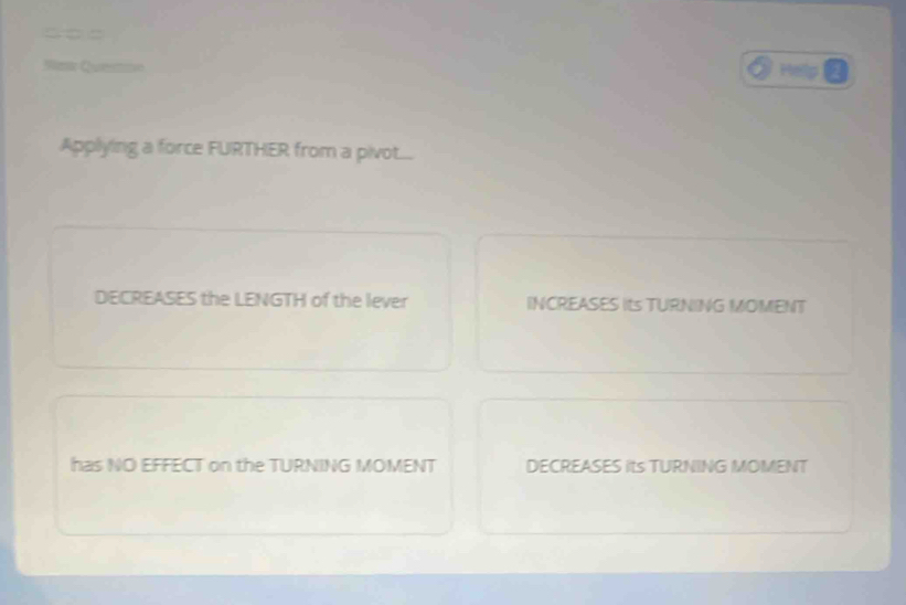 =□□
Went Cusavn Help
Applying a force FURTHER from a pivot...
DECREASES the LENGTH of the lever INCREASES Its TURNING MOMENT
has NO EFFECT on the TURNING MOMENT DECREASES its TURNING MOMENT