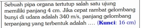 Sebuah pipa organa tertutup salah satu ujung 
memiliki panjang 4 cm. Jika cepat rambat gelombang 
bunyi di udara adalah 340 m/s, panjang gelombang 
terpanjang yang terbentuk adalah … (Kunci: 16 cm)