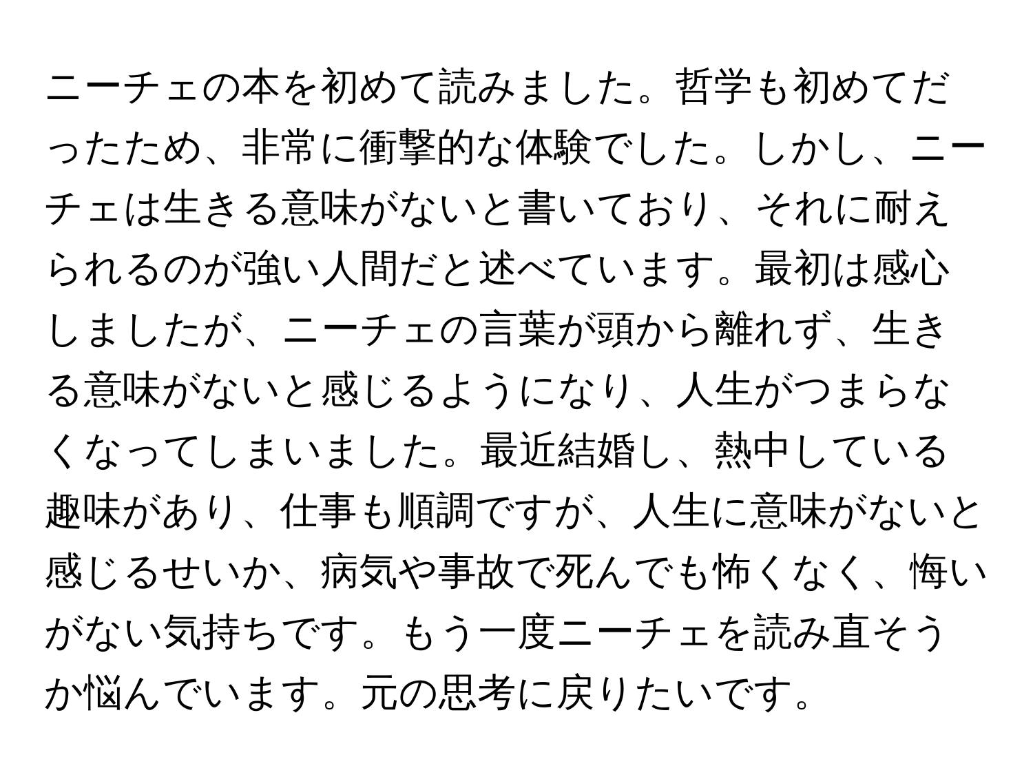 ニーチェの本を初めて読みました。哲学も初めてだったため、非常に衝撃的な体験でした。しかし、ニーチェは生きる意味がないと書いており、それに耐えられるのが強い人間だと述べています。最初は感心しましたが、ニーチェの言葉が頭から離れず、生きる意味がないと感じるようになり、人生がつまらなくなってしまいました。最近結婚し、熱中している趣味があり、仕事も順調ですが、人生に意味がないと感じるせいか、病気や事故で死んでも怖くなく、悔いがない気持ちです。もう一度ニーチェを読み直そうか悩んでいます。元の思考に戻りたいです。