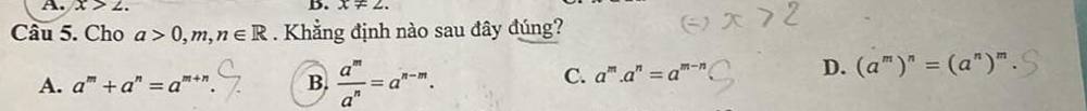 x>2. B. x!= 2. 
Câu 5. Cho a>0,m,n∈ R. Khẳng định nào sau đây đúng?
A. a^m+a^n=a^(m+n) B.  a^m/a^n =a^(n-m).
D.
C. a^m.a^n=a^(m-n) (a^m)^n=(a^n)^m