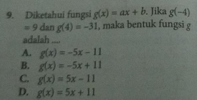 Diketahui fungsi g(x)=ax+b. Jika g(-4)
=9 dan g(4)=-31 , maka bentuk fungsi g
adalah ....
A. g(x)=-5x-11
B. g(x)=-5x+11
C. g(x)=5x-11
D. g(x)=5x+11