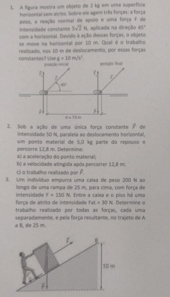 A figura mostra um objeto de 2 kg em uma superfície
horizontal sem atrito. Sobre ele agem três forças: a força
peso, a reação normal de apoio e uma força F de
intensidade constante 5sqrt(2)N , aplicada na direção 45°
com a horizontal. Devido à ação dessas forças, o objeto
se move na horizontal por 10 m. Qual é o trabalho
realizado, nos 10 m de deslocamento, por essas forças
constantes? Use g=10m/s^2.
2. Sob a ação de uma única força constante vector F de
intensidade 50 N, paralela ao deslocamento horizontal,
um ponto material de 5,0 kg parte do repouso e
percorre 12,8 m. Determine:
a) a aceleração do ponto material;
b) a velocidade atingida após percorrer 12,8 m;
c) o trabalho realizado por F.
3. Um indivíduo empurra uma caixa de peso 200 N ao
longo de uma rampa de 25 m, para cima, com força de
intensidade F=150N. Entre a caixa e o piso há uma
força de atrito de intensidade Fat=30N. Determine o
trabalho realizado por todas as forças, cada uma
separadamente, e pela força resultante, no trajeto de A
a B, de 25 m.
F B
10 m
β