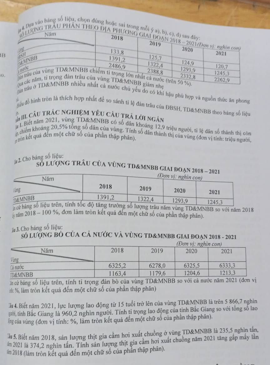 ựa vào bảng số liệu, chọn đúng hoặc 
B
(
Dàn trâuớc chủ yếu do có khí hậu phù hợp và nguồn thức ăn phong
điều đồ hình tròn là thích hợp nhất để so sánh tỉ lệ đản trâu của ĐBSH, TD&MNBB theo bảng số liệu
# III câu trÁC ngHIệM YêU câu trá lời ngân
l Biết năm 2021, vùng TD&MNBB có số dân khoảng 12,9 triệu người, ti lệ dân số thành thị còn
chiếm khoảng 20,5% tổng số dân của vùng. Tính số dân thành thị của vùng (đơn vị tính: triệu người,
# tròn kết quả đến một chữ số của phần thập phân).
1 2. Cho bảng số liệu:
Số lượng trÂu của vùng tD&mnbb giAI đ
n  năm vùng TD&MNBB so với năm 2018
ly năm 2018 - 100 %, đơn làm tròn kết quả đến một chữ số của phần thập phân).
1# 3. Cho bảng số liệu:
Số lượNG BÒ CủA CẢ NƯỚC Và VỦNG TD&MNBB GIAI ĐOẠN 2018 - 2021
ần cứ bảng số liệu trên, tính tỉ trọng đàn bò của vùng TD&MNBB so với cả nước năm 2021 (đơn vị
nh: %, làm tròn kết quả đến một chữ số của phần thập phân)
ầu 4. Biết năm 2021, lực lượng lao động từ 15 tuổi trở lên của vùng TD&MNBB là trên 5 866,7 nghìn
gười, tỉnh Bắc Giang là 960,2 nghìn người. Tính tỉ trọng lao động của tỉnh Bắc Giang so với tổng số lao
ổng của vùng (đơn vị tính: %, làm tròn kết quả đến một chữ số của phần thập phân).
ầu 5. Biết năm 2018, sản lượng thịt gia cầm hơi xuất chuồng ở vùng TD&MNBB là 235,5 nghìn tấn,
m 2021 là 374,2 nghìn tấn. Tính sản lượng thịt gia cầm hơi xuất chuồng năm 2021 tăng gấp mấy lần
m 2018 (làm tròn kết quả đến một chữ số của phần thập phân).
