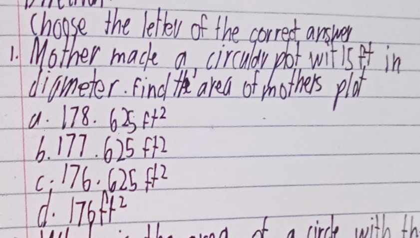 choose the letter of the correct answer
1. Mother made a circuldy pot witis ff in
diameter. find t area of mothers plot
a. 178.625ft^2
b. 177.625ft2
C: 176.625ft^2
d. 176ft^2
ond of a circle with th