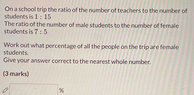 On a school trip the ratio of the number of teachers to the number of 
students is 1:15
The ratio of the number of male students to the number of female 
students is 7:5
Work out what percentage of all the people on the trip are female 
students. 
Give your answer correct to the nearest whole number. 
(3 marks)
%