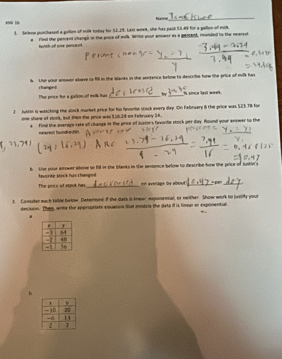 Name_ 
HW 16 
1. Selena purchased a gallon of milk today for $2.29. Last week, she has paid $3.49 for a gallon of milk. 
a. Find the percent change in the price of milk. Write your answer as a percent, rounded to the nearest 
tenth of one percent 
b. Use your answer above to fill in the blanks in the sentence below to describe how the price of milk has 
changed. 
The price for a gallon of milk has_ by_ % since last week. 
2. Justin is watching the stock market price for his favorite stock every day On February 8 the price was $23.78 for 
one share of stock, but then the price was $16.29 on February 24. 
a Find the average rate of change in the price of Justin's favorite stock per day. Round your answer to the 
nearest hundredth 
b. Use your answer above to fill in the blanks in the sentence below to describe how the price of Justin's 
favorite stock has changed 
The price of stock has_ on average by about_ *per_ 
3. Consider each table below Determine if the data is linear, exponential, or neither Show work to justify your 
decision. Then, write the appropriate equation that models the data if is linear or exponential. 
a 
b