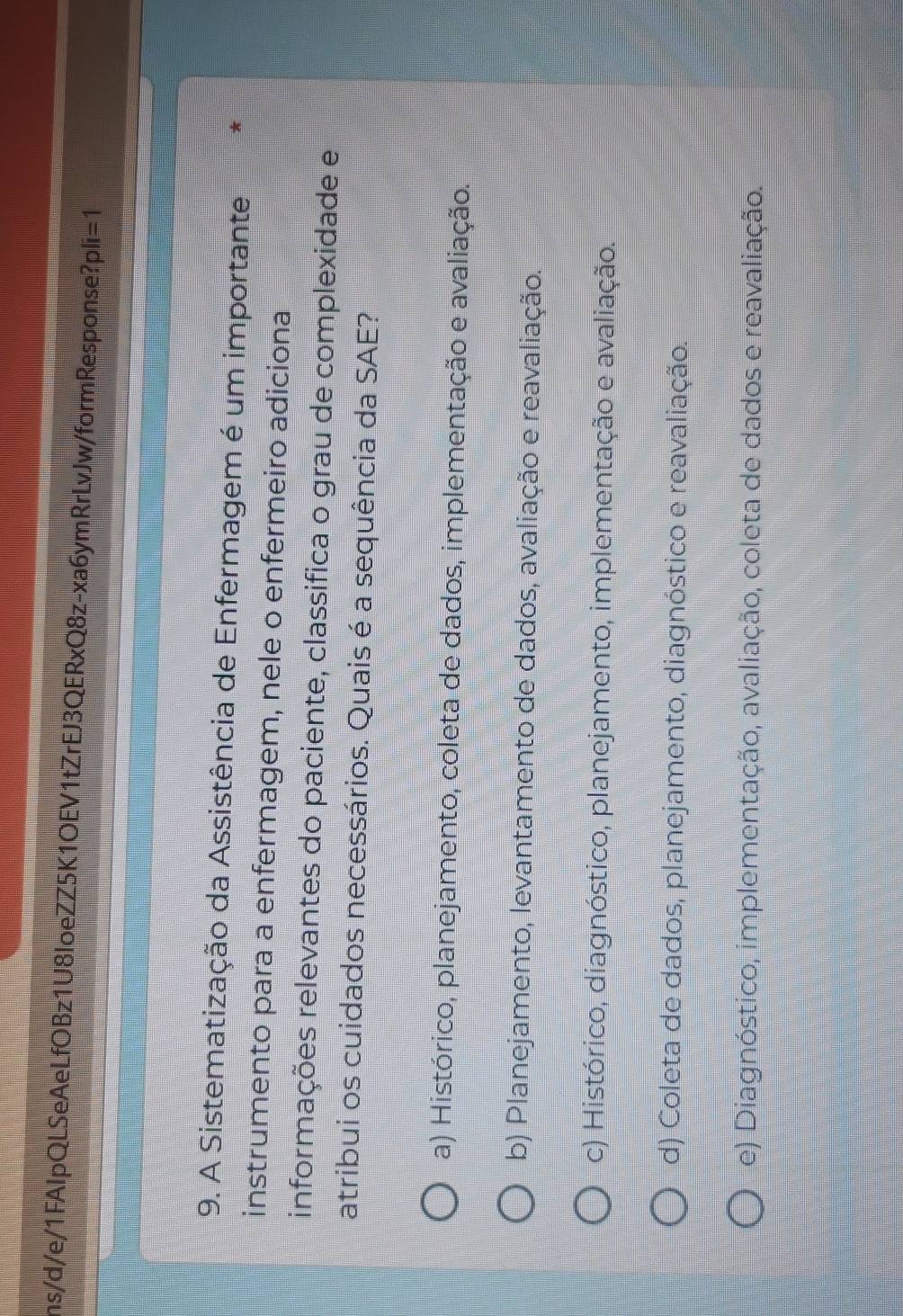 ns/d/e/1FAlpQLSeAeLfOBz1U8loeZZ5K1OEV1tZrEJ3QERxQ8z-xa6ymRrLvJw/formResponse? pli=1 
9. A Sistematização da Assistência de Enfermagem é um importante
instrumento para a enfermagem, nele o enfermeiro adiciona
informações relevantes do paciente, classifica o grau de complexidade e
atribui os cuidados necessários. Quais é a sequência da SAE?
a) Histórico, planejamento, coleta de dados, implementação e avaliação.
b) Planejamento, levantamento de dados, avaliação e reavaliação.
c) Histórico, diagnóstico, planejamento, implementação e avaliação.
d) Coleta de dados, planejamento, diagnóstico e reavaliação.
e) Diagnóstico, implementação, avaliação, coleta de dados e reavaliação.