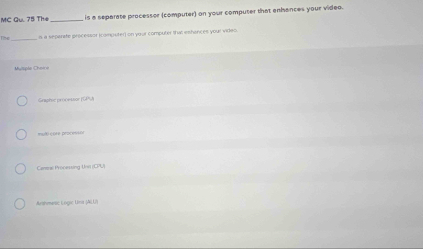 MC Qu. 75 The _is a separate processor (computer) on your computer that enhances your video.
The_ is a separate processor (computer) on your computer that enhances your video.
Mulsple Choice
Graphic processor (GPU)
multi-core processor
Central Processing Unit (CPU)
Arithmetic Logic Unis (ALU)