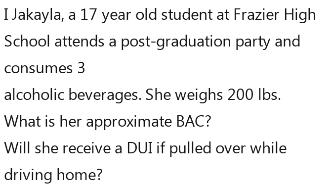 Jakayla, a 17 year old student at Frazier High 
School attends a post-graduation party and 
consumes 3
alcoholic beverages. She weighs 200 Ibs. 
What is her approximate BAC? 
Will she receive a DUI if pulled over while 
driving home?