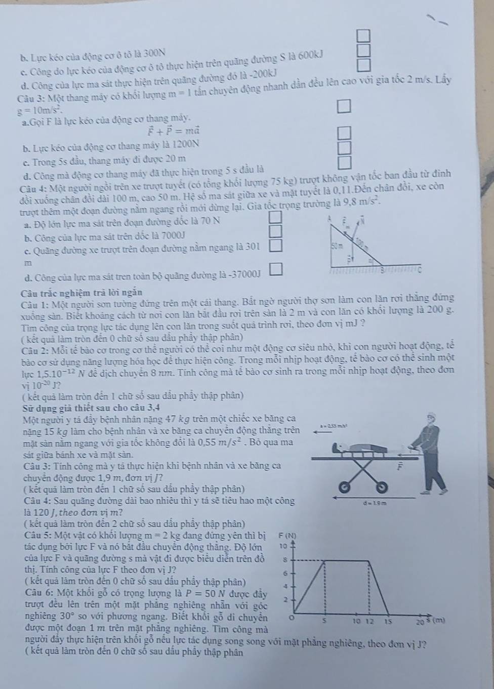b. Lực kéo của động cơ ô tô là 300N
c. Công do lực kéo của động cơ ô tô thực hiện trên quãng đường S là 600kJ
d. Công của lực ma sát thực hiện trên quãng đường đó là -200kJ
Câu 3: Một thang máy có khối lượng m=1 tấn chuyên động nhanh dần đều lên cao với gia tốc 2 m/s. Lầy
g=10m/s^2.
a.Gọi F là lực kéo của động cơ thang máy.
vector F+vector P=mvector a
□
b. Lực kéo của động cơ thang máy là 1200N
□
c. Trong 5s đầu, thang máy đi được 20 m
□
d. Công mà động cơ thang máy đã thực hiện trong 5 s đầu là
Câu 4: Một người ngồi trên xe trượt tuyết (có tổng khổi lượng 75 kg) trượt không vận tốc ban đầu từ đinh
đồi xuống chân đồi dài 100 m, cao 50 m. Hệ số ma sát giữa xe và mặt tuyết là 0,11.Đến chân đồi, xe còn
trượt thêm một đoạn đường nằm ngang rồi mới dừng lại. Gia tộc trọng trường là 9,8m/s^2.
a. Độ lớn lực ma sát trên đoạn đường đốc là 70 N A ;
b. Công của lực ma sát trên dốc là 7000J □
c. Quãng đường xe trượt trên đoạn đường nằm ngang là 301 □ 50 m
1
m
d. Công của lực ma sát tren toàn bộ quãng đường là -37000J □
C
Câu trắc nghiệm trà lời ngắn
Câu 1: Một người sơn tường đứng trên một cái thang. Bắt ngờ người thợ sơn làm con lăn rơi thẳng đứng
xuống sản. Biết khoảng cách từ nơi con lăn bắt đầu rơi trên sản là 2 m và con lăn có khối lượng là 200 g.
Tìm công của trọng lực tác dụng lên con lăn trong suốt quá trình rơi, theo đơn vị mJ ?
( kết quả làm tròn đến 0 chữ số sau đầu phầy thập phân)
Câu 2: Mỗi tế bào cơ trong cơ thể người có thể coi như một động cơ siêu nhỏ, khi con người hoạt động, tế
bào cơ sử dụng năng lượng hóa học để thực hiện công. Trong mỗi nhịp hoạt động, tế bào cơ có thể sinh một
lực 1.5.10^(-12)N để dịch chuyển 8 nm. Tính công mà tế bào cơ sinh ra trong mỗi nhịp hoạt động, theo đơn
vvector I 10^(-20) 2
( kết quả làm tròn đến 1 chữ số sau dầu phẩy thập phân)
Sử dụng giả thiết sau cho câu 3,4
Một người y tá đầy bệnh nhân nặng 47 kg trên một chiếc xe băng 
nặng 15 kg làm cho bệnh nhân và xe băng ca chuyền động thăng t
mặt sàn nằm ngang với gia tốc không đổi là 0,55m/s^2. Bỏ qua m
sát giữa bánh xe và mặt sản.
Câu 3: Tính công mà y tả thực hiện khi bệnh nhân và xe băng ca 
chuyển động được 1,9 m, đơn vị /?
( kết quá làm tròn đến 1 chữ số sau dấu phầy thập phân)
Câu 4: Sau quãng đường dài bao nhiêu thì y tá sẽ tiêu hao một côn
là 120 J, theo đơn vị m?
( kết quả làm tròn đến 2 chữ số sau dấu phẩy thập phân)
Câu 5: Một vật có khổi lượng m=2kg đang đứng yên thì bị F (N)
tác dụng bởi lực F và nó bắt đầu chuyển động thắng. Độ lớn 10
của lực F và quãng đường s mà vật đi được biểu diễn trên đồ 8
thị. Tính công của lực F theo đơn vị J?
σ
( kết quả làm tròn đến 0 chữ số sau dấu phầy thập phân) 4
Câu 6: Một khối gỗ có trọng lượng là P=50N được đầy 2
trượt đều lên trên một mặt phẳng nghiêng nhẫn với góc
nghiêng 30° so với phương ngang. Biết khối gỗ di chuyền o 5 10 12 15 20 5 (m)
được một đoạn 1 m trên mặt phẳng nghiêng. Tìm công mà
người đầy thực hiện trên khối gỗ nếu lực tác dụng song song với mặt phẳng nghiêng, theo đơn vị J?
( kết quả làm tròn đến 0 chữ số sau dầu phầy thập phân