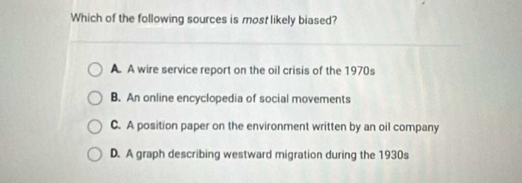 Which of the following sources is most likely biased?
A. A wire service report on the oil crisis of the 1970s
B. An online encyclopedia of social movements
C. A position paper on the environment written by an oil company
D. A graph describing westward migration during the 1930s