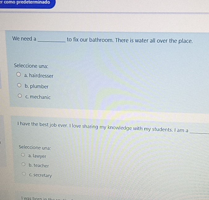 er como predeterminado
We need a _to fix our bathroom. There is water all over the place.
Seleccione una:
a. hairdresser
b. plumber
c. mechanic
I have the best job ever. I love sharing my knowledge with my students. I am a_
Seleccione una:
a. lawyer
b. teacher
c. secretary