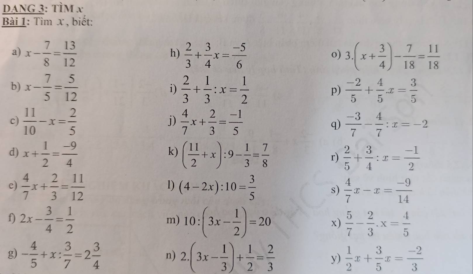 DANG 3: TÌM x
Bài 1: Tìm x , biết:
a) x- 7/8 = 13/12   2/3 + 3/4 x= (-5)/6 
h)
o) 3.(x+ 3/4 )- 7/18 = 11/18 
b) x- 7/5 = 5/12  i)  2/3 + 1/3 :x= 1/2   (-2)/5 + 4/5 .x= 3/5 
p)
c)  11/10 -x= 2/5   4/7 x+ 2/3 = (-1)/5 
j)
q)  (-3)/7 - 4/7 :x=-2
d) x+ 1/2 = (-9)/4  ( 11/2 +x):9- 1/3 = 7/8 
k)
r)  2/5 + 3/4 :x= (-1)/2 
e)  4/7 x+ 2/3 = 11/12  (4-2x):10= 3/5 
1)
s)  4/7 x-x= (-9)/14 
f) 2x- 3/4 = 1/2 
m) 10:(3x- 1/2 )=20
x)  5/7 - 2/3 · x= 4/5 
g) - 4/5 +x: 3/7 =2 3/4  2.(3x- 1/3 )+ 1/2 = 2/3  y)  1/2 x+ 3/5 x= (-2)/3 
n)