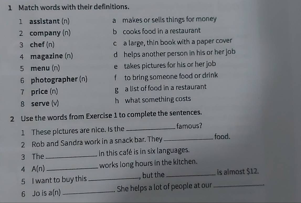 Match words with their definitions.
1 assistant (n) a makes or sells things for money
2 company (n) b cooks food in a restaurant
3 chef (n) c a large, thin book with a paper cover
4 magazine (n) d helps another person in his or her job
5 menu (n) e takes pictures for his or her job
6 photographer (n) f to bring someone food or drink 
7 price (n) g a list of food in a restaurant
8 serve (v) h what something costs 
2 Use the words from Exercise 1 to complete the sentences.
1 These pictures are nice. Is the_
famous?
2 Rob and Sandra work in a snack bar. They_
food.
3 The _in this café is in six languages.
4 A(n) _works long hours in the kitchen.
5 I want to buy this _, but the_
is almost $12.
6 Jo is a(n) _. She helps a lot of people at our_