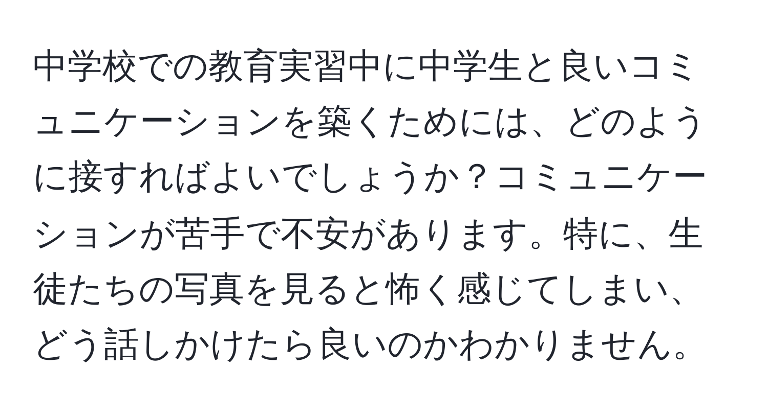 中学校での教育実習中に中学生と良いコミュニケーションを築くためには、どのように接すればよいでしょうか？コミュニケーションが苦手で不安があります。特に、生徒たちの写真を見ると怖く感じてしまい、どう話しかけたら良いのかわかりません。