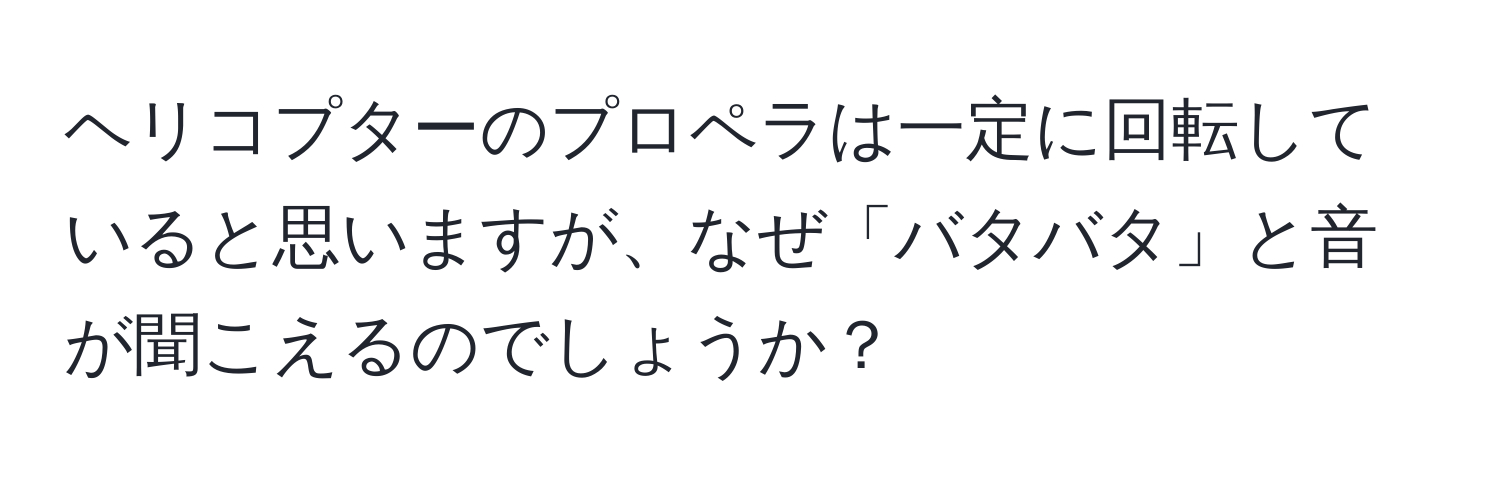 ヘリコプターのプロペラは一定に回転していると思いますが、なぜ「バタバタ」と音が聞こえるのでしょうか？