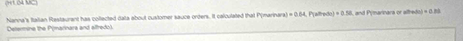 (H1.04 MC) 
Nanna's Italian Restaurant has collected data about customer sauce orders. It calculated that P (marinara) =0.64 , P (altredo) · 0.58 and P (marinara or alfredo) =0.8
Determine the P (marinara and alfredo).