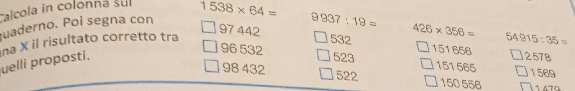 Calcola in colonna suí
1538* 64=
quaderno. Poi segna con
9937:19=
97 442 426* 356=
na X il risultato corretto tra 532 54915:35=
96 532 151656
uelli proposti.
2578
523 151565
1569
98 432 522 150 556