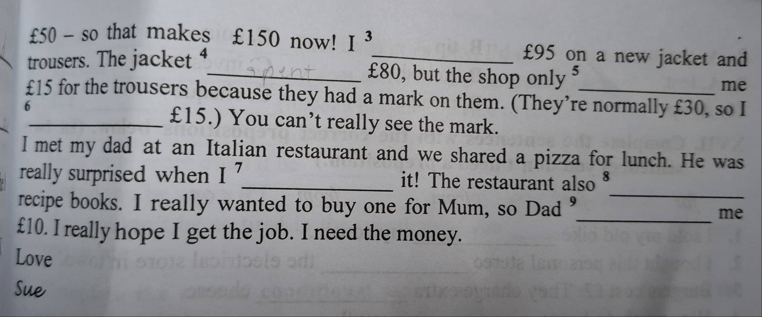 £50 - so that makes £150 now! I^3 £95 on a new jacket and 
trousers. The jacket ⁴_ £80, but the shop only $ 
me
£15 for the trousers because they had a mark on them. (They’re normally £30, so I 
6 
_ £15.) You can’t really see the mark. 
I met my dad at an Italian restaurant and we shared a pizza for lunch. He was 
really surprised when I^7 _ it! The restaurant also 
recipe books. I really wanted to buy one for Mum, so Dad 9
_ 
_me
£10. I really hope I get the job. I need the money. 
Love 
Sue