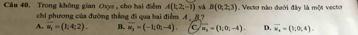 Trong không gian Oxyz , cho hai điểm A(1;2;-1) và B(0;2;3). Vectơ nào dưới đây là một vectơ
chi phương của đường thẳng đi qua hai điểm A B ?
A. vector u_1=(1;4;2). B. overline u_2=(-1;0;-4). C vector u_3=(1;0;-4). D. vector u_4=(1;0;4).