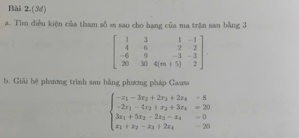 Bài 2.(3d)
a. Tìm diều kiện của tham số m sao cho hạng của ma trận sau bằng 3
beginbmatrix 1&3&1&-1 4&-6&2&-2 -6&9&-3&-3 20&-30&4(m+5)&2endbmatrix. 
b. Giải hệ phương trình sau bằng phương pháp Gauss
beginarrayl -x_1-3x_2+2x_3+2x_4=8 -2x_1-4x_2+x_3+3x_4=20 3x_1+5x_2-2x_3-x_4=0 x_1+x_2-x_3+2x_4=20endarray.