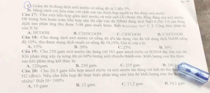 Ở Giấm ăn là dung dịch axit axetic có nồng độ từ 2 đến 5%.
D. Bằng cách oxỉ hóa etan với chất xúc tác thích hợp người ta thu được axit axetic
Câu 17: Cho một hỗn hợp gồm axit axetic và một axit (X) thuộc dãy đồng đẳng của axit axetic.
Để trung hòa hoàn toàn hỗn hợp này thì cần vừa đủ 300ml dung dịch NạO 0,2M. Cô cạn dung
dịch sau phản ứng thu được 5,48 gam muối khan. Biết nh  n n_x=1:2
của X là: 2. Công thức phân từ
A. HCOOH B. C2H5COOH C. CH3COOH D. C3H7COOH
Câu 18: Cho dung dịch axit axetic có nồng độ a% tác dụng vừa đù với dung dịch NaOH nồng
độ 10%, thu được dung dịch muối có nồng độ 10,25%. Giá trị của a là:
A. 15% B. 20% C. 25% D. 30%
Câu 19: Cho 250 gam axit axetic tác dụng với 161 gam ancol etylic có H2SO4 đặc làm xúc tác.
Khi phản ứng xảy ra xong thi có 60% lượng axit chuyển thành este. Khổi lượng este thu được
sau khi phản ứng kết thủc là: D.240 g
A. 220gam B. 230 gam C. 235 gam
Câu 20: Cho 20,5 gam hỗn hợp ancol etylic và axit axetic tác dụng với kali dư thu được 
H2 (đktc). Nếu cho hỗn hợp đó thực hiện phản ứng este hóa thì khổi lượng este thu được
nhiêu? Biết H=100% D. 14,2 gam
A. 10 gam B. 12 gam C. 13,2 gam