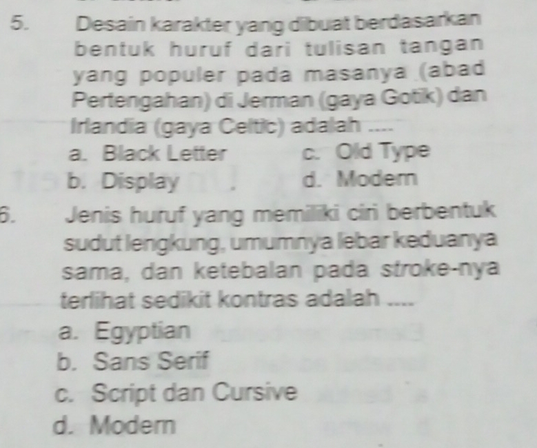 औ र Desain karakter yang dibuat berdasarkan
bentuk huruf dari tulisan tangan
yang populer pada masanya (abad
Pertengahan) di Jerman (gaya Gotik) dan
Irlandia (gaya Celtic) adalah ....
a. Black Letter c. Old Type
b. Display d. Modem
6. Jenis huruf yang memiliki ciri berbentuk
sudut lengkung, umumnya lebar keduanya
sama, dan ketebalan pada stroke-nya
terlihat sedikit kontras adalah ....
a. Egyptian
b. Sans Serif
c. Script dan Cursive
d. Modern