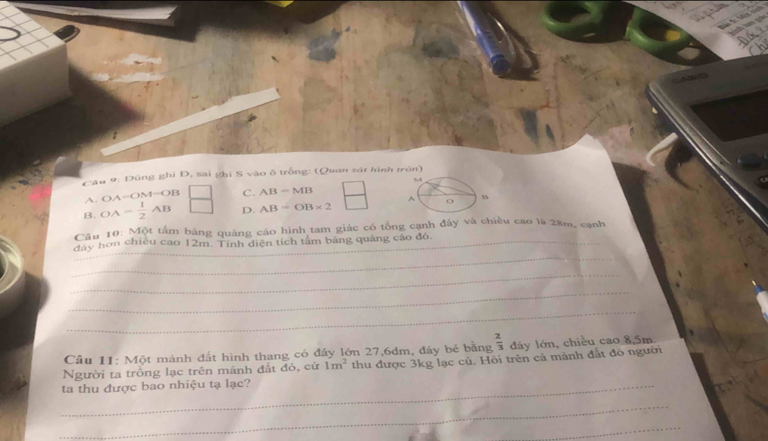 Đúng ghi Đ, sai ghi S vào ô trống: (Quan sát hình tròn)
M
A. OA=OM=OB C. AB=MB^(o
B
B. OA=frac 1)2AB D. AB=OB* 2
Câu 10: Một tấm băng quảng cáo hình tam giác có tổng cạnh đáy và chiều cao là 28m, cạnh
_
_
đây hơn chiêu cao 12m. Tính diện tích tấm băng quảng cáo đó.
_
_
_
Câu 11: Một mảnh đất hình thang có đáy lớn 27, 6dm, đáy bé bằng  2/3  đáy lớn, chiều cao 8,5m
Người ta trồng lạc trên mãnh đất đó, cứ 1m^2 thu được 3kg lạc củ. Hỏi trên cả mành đất đó người
_ta thu được bao nhiệu tạ lạc?
_
_