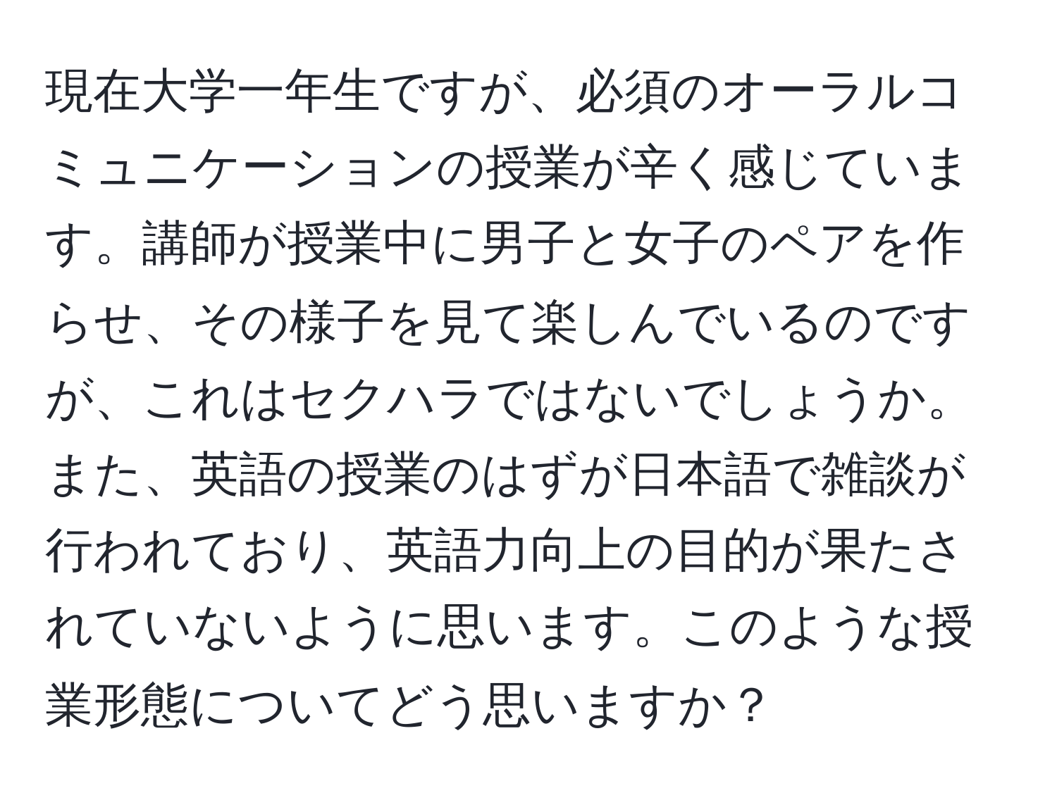 現在大学一年生ですが、必須のオーラルコミュニケーションの授業が辛く感じています。講師が授業中に男子と女子のペアを作らせ、その様子を見て楽しんでいるのですが、これはセクハラではないでしょうか。また、英語の授業のはずが日本語で雑談が行われており、英語力向上の目的が果たされていないように思います。このような授業形態についてどう思いますか？