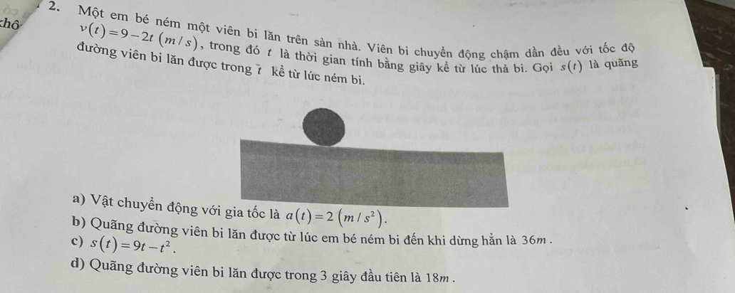 khô 
2. Một em bé ném một viên bi lăn trên sàn nhà. Viên bi chuyển động chậm dần đều với tốc độ v(t)=9-2t(m/s) , trong đó t là thời gian tính bằng giây kề từ lúc thả bi. Gọi s(t) là quãng 
đường viên bi lăn được trong 7 kể từ lức ném bi. 
a) Vật chuyển động với gia tốc là a(t)=2(m/s^2). 
b) Quãng đường viên bi lăn được từ lúc em bé ném bi đến khi dừng hằn là 36m. 
c) s(t)=9t-t^2. 
d) Quãng đường viên bi lăn được trong 3 giây đầu tiên là 18m.