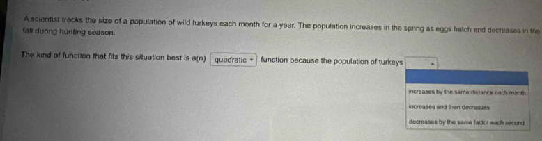 A scientist tracks the size of a population of wild turkeys each month for a year. The population increases in the spring as eggs hatch and decreases in the
fall during hunting season.
The kind of function that fits this situation best is a(n) quadratic function because the population of turkeys
increases by the same distance each month
increases and then decreases
decreases by the same factor each second