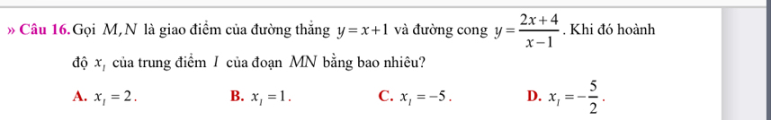 » Câu 16.Gọi M,N là giao điểm của đường thắng y=x+1 và đường cong y= (2x+4)/x-1 . Khi đó hoành
độ x, của trung điểm I của đoạn MN bằng bao nhiêu?
A. x_1=2. B. x_1=1. C. x_1=-5. D. x_1=- 5/2 .