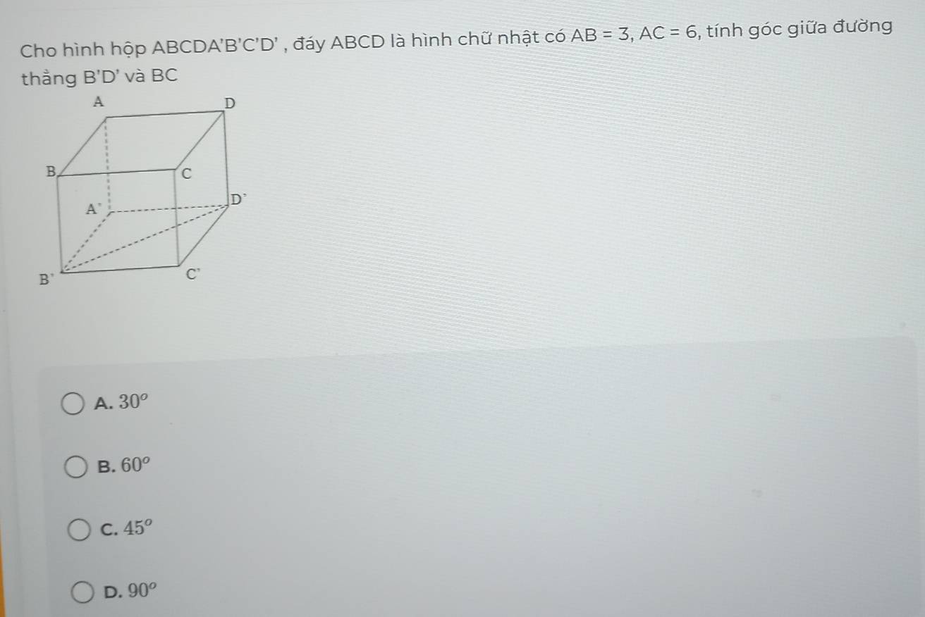 Cho hình hộp ABCDA'' B'C'D' *  đáy ABCD là hình chữ nhật có AB=3,AC=6 , tính góc giữa đường
thằng B'D' và BC
A. 30^o
B. 60^o
C. 45°
D. 90^o