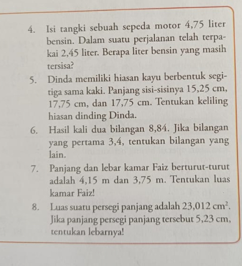 Isi tangki sebuah sepeda motor 4,75 liter
bensin. Dalam suatu perjalanan telah terpa- 
kai 2,45 liter. Berapa liter bensin yang masih 
tersisa? 
5. Dinda memiliki hiasan kayu berbentuk segi- 
tiga sama kaki. Panjang sisi-sisinya 15,25 cm,
17,75 cm, dan 17,75 cm. Tentukan keliling 
hiasan dinding Dinda. 
6. Hasil kali dua bilangan 8,84. Jika bilangan 
yang pertama 3, 4, tentukan bilangan yang 
lain. 
7. Panjang dan lebar kamar Faiz berturut-turut 
adalah 4,15 m dan 3,75 m. Tentukan luas 
kamar Faiz! 
8. Luas suatu persegi panjang adalah 23,012cm^2. 
Jika panjang persegi panjang tersebut 5,23 cm, 
tentukan lebarnya!